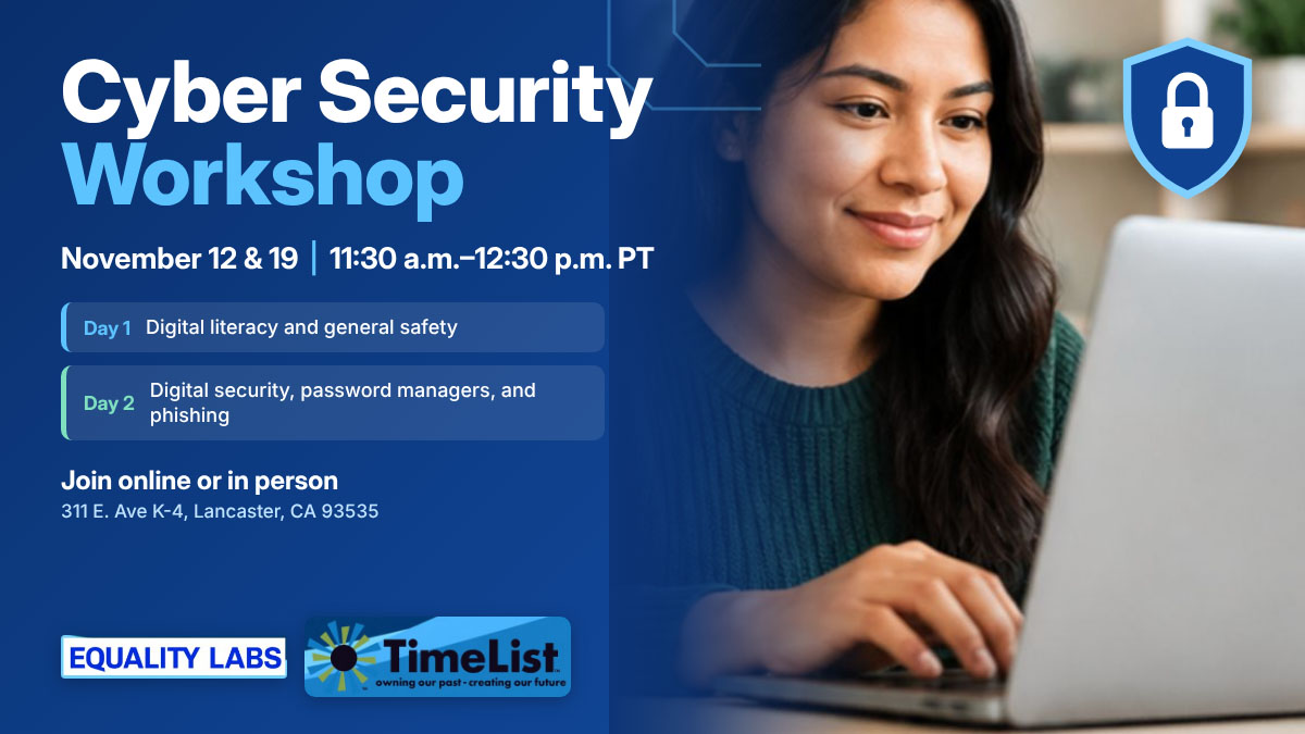 Cyber Security Workshop on November 12 and 19 from 11:30 a.m. to 12:30 p.m. PT, covering digital literacy, general safety, password managers, and phishing, held by Equality Labs and TimeList at 311 E. Ave K-4, Lancaster, CA.